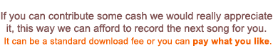 If you can contribute some cash we would really appreciate it, this way we can afford to record the next song for you. Whether it’s a standard download fee (£0.79 / $0.99) or more...
